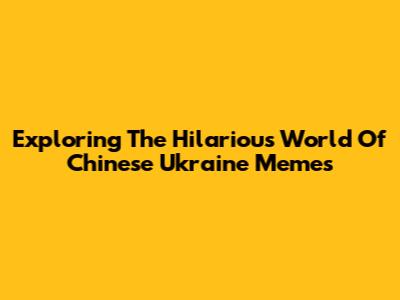 Exploring The Hilarious World Of Chinese Ukraine Memes
