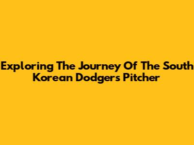 Exploring The Journey Of The South Korean Dodgers Pitcher