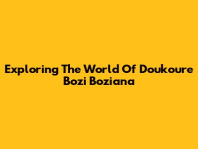 Exploring The World Of Doukoure Bozi Boziana