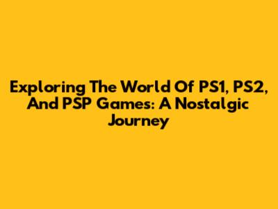 Exploring The World Of PS1, PS2, And PSP Games: A Nostalgic Journey