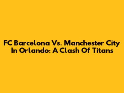 FC Barcelona Vs. Manchester City In Orlando: A Clash Of Titans