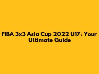 FIBA 3x3 Asia Cup 2022 U17: Your Ultimate Guide