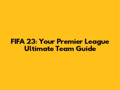 FIFA 23: Your Premier League Ultimate Team Guide