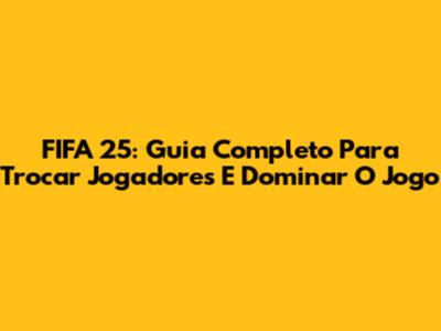 FIFA 25: Guia Completo Para Trocar Jogadores E Dominar O Jogo