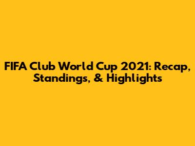 FIFA Club World Cup 2021: Recap, Standings, & Highlights