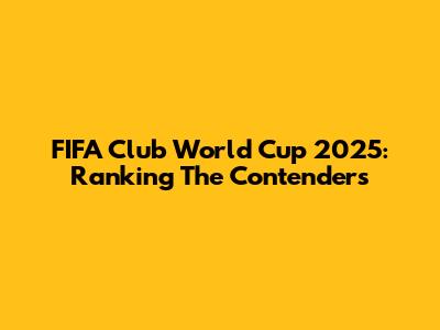 FIFA Club World Cup 2025: Ranking The Contenders
