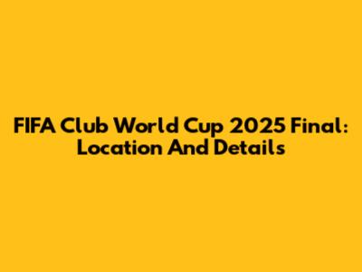 FIFA Club World Cup 2025 Final: Location And Details