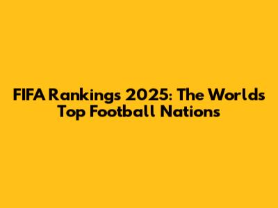 FIFA Rankings 2025: The World's Top Football Nations