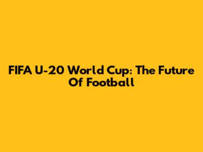 FIFA U-20 World Cup: The Future Of Football