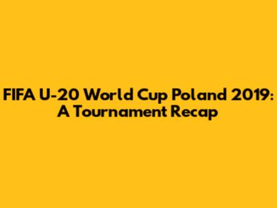 FIFA U-20 World Cup Poland 2019: A Tournament Recap