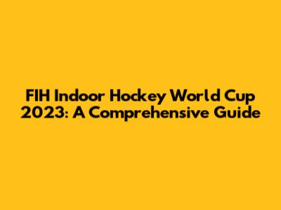 FIH Indoor Hockey World Cup 2023: A Comprehensive Guide