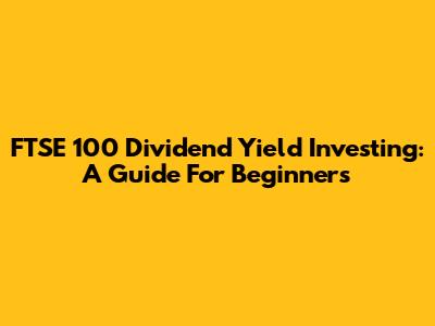 FTSE 100 Dividend Yield Investing: A Guide For Beginners
