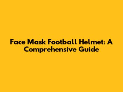 Face Mask Football Helmet: A Comprehensive Guide