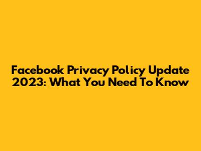 Facebook Privacy Policy Update 2023: What You Need To Know