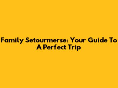 Family Setourmerse: Your Guide To A Perfect Trip