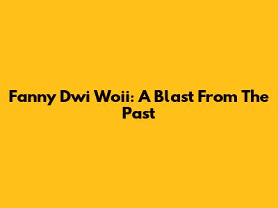 Fanny Dwi Woii: A Blast From The Past