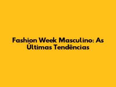 Fashion Week Masculino: As Últimas Tendências