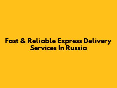 Fast & Reliable Express Delivery Services In Russia