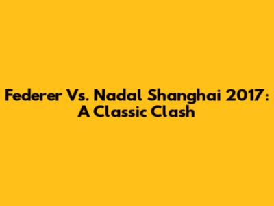 Federer Vs. Nadal Shanghai 2017: A Classic Clash
