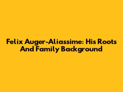Felix Auger-Aliassime: His Roots And Family Background