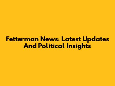 Fetterman News: Latest Updates And Political Insights
