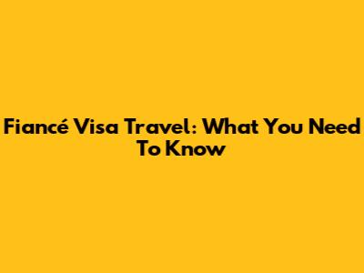 Fiancé Visa Travel: What You Need To Know