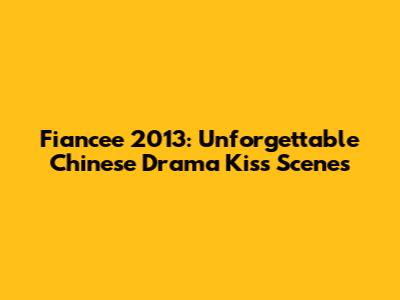Fiancee 2013: Unforgettable Chinese Drama Kiss Scenes