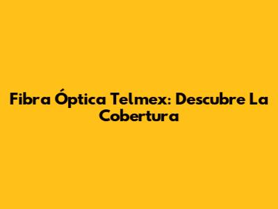 Fibra Óptica Telmex: Descubre La Cobertura