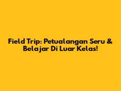 Field Trip: Petualangan Seru & Belajar Di Luar Kelas!