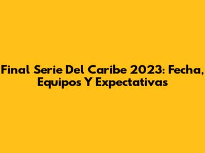 Final Serie Del Caribe 2023: Fecha, Equipos Y Expectativas