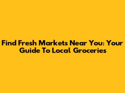 Find Fresh Markets Near You: Your Guide To Local Groceries