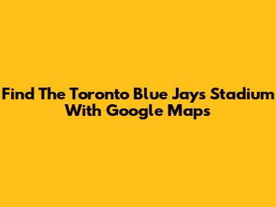 Find The Toronto Blue Jays Stadium With Google Maps