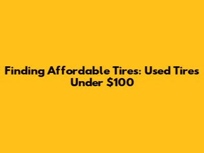 Finding Affordable Tires: Used Tires Under $100