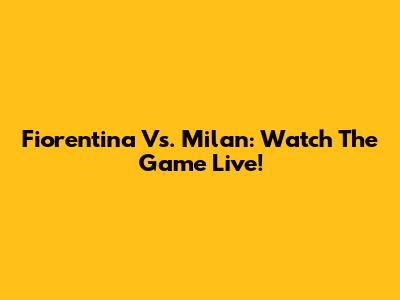 Fiorentina Vs. Milan: Watch The Game Live!