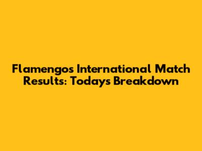 Flamengo's International Match Results: Today's Breakdown