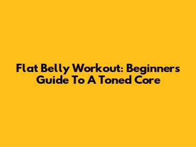 Flat Belly Workout: Beginner's Guide To A Toned Core