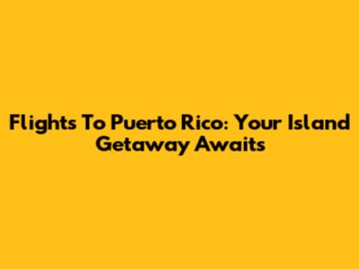 Flights To Puerto Rico: Your Island Getaway Awaits