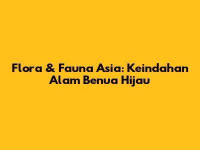 Flora & Fauna Asia: Keindahan Alam Benua Hijau