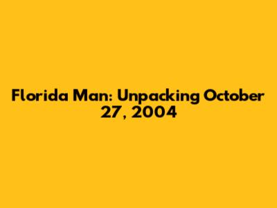 Florida Man: Unpacking October 27, 2004