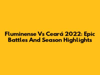 Fluminense Vs Ceará 2022: Epic Battles And Season Highlights