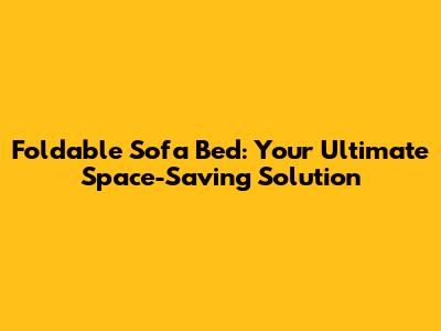 Foldable Sofa Bed: Your Ultimate Space-Saving Solution