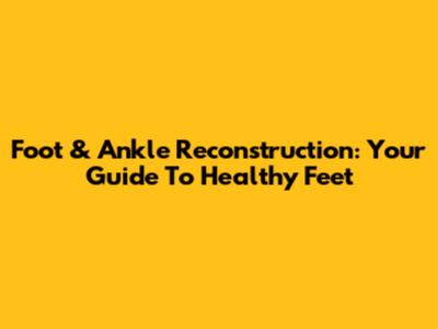 Foot & Ankle Reconstruction: Your Guide To Healthy Feet