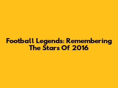 Football Legends: Remembering The Stars Of 2016