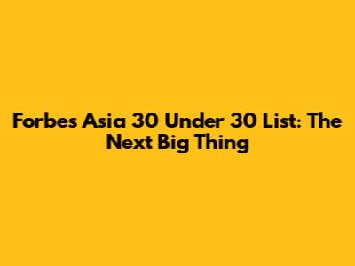 Forbes Asia 30 Under 30 List: The Next Big Thing