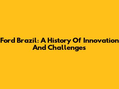 Ford Brazil: A History Of Innovation And Challenges