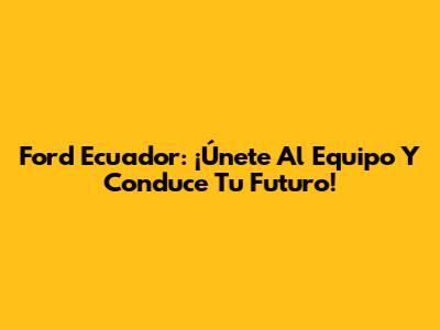 Ford Ecuador: ¡Únete Al Equipo Y Conduce Tu Futuro!