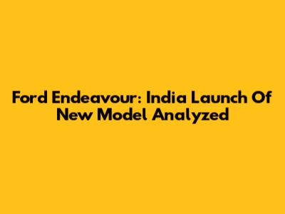 Ford Endeavour: India Launch Of New Model Analyzed