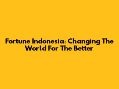 Fortune Indonesia: Changing The World For The Better