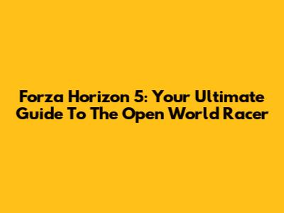 Forza Horizon 5: Your Ultimate Guide To The Open World Racer