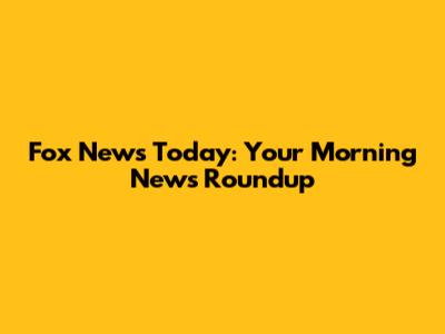 Fox News Today: Your Morning News Roundup